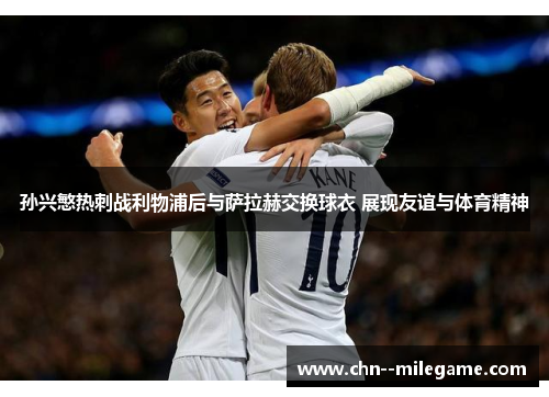 孙兴慜热刺战利物浦后与萨拉赫交换球衣 展现友谊与体育精神