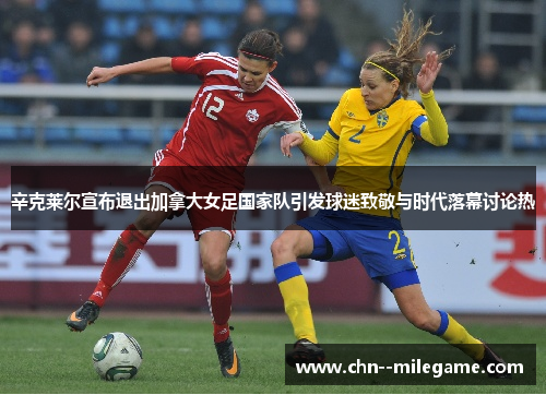 辛克莱尔宣布退出加拿大女足国家队引发球迷致敬与时代落幕讨论热